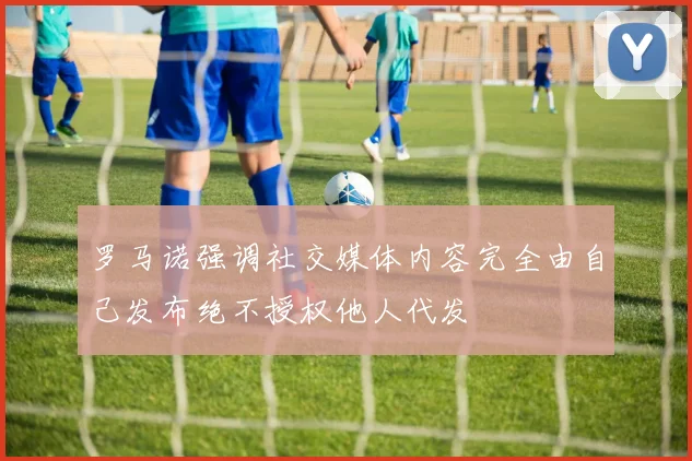 罗马诺强调社交媒体内容完全由自己发布绝不授权他人代发