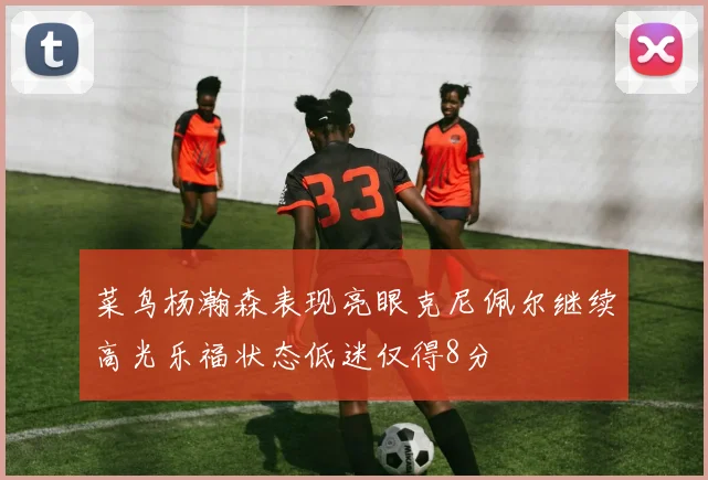 菜鸟杨瀚森表现亮眼克尼佩尔继续高光乐福状态低迷仅得8分