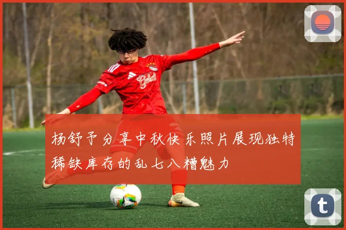 杨舒予分享中秋快乐照片展现独特稀缺库存的乱七八糟魅力