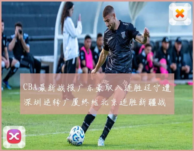 CBA最新战报广东豪取八连胜辽宁遭深圳逆转广厦终结北京连胜新疆战胜广州