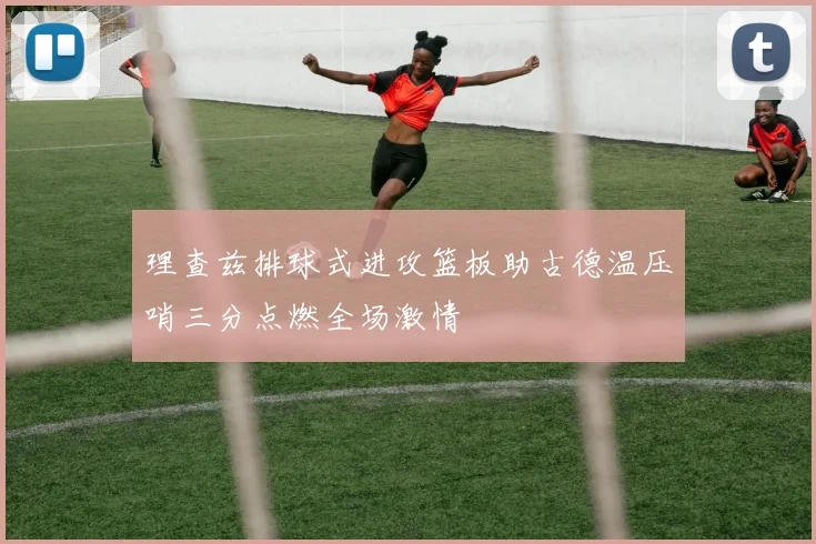 理查兹排球式进攻篮板助古德温压哨三分点燃全场激情