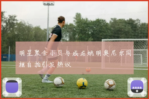 明星聚会小贝与成龙姚明奥尼尔同框自拍引发热议
