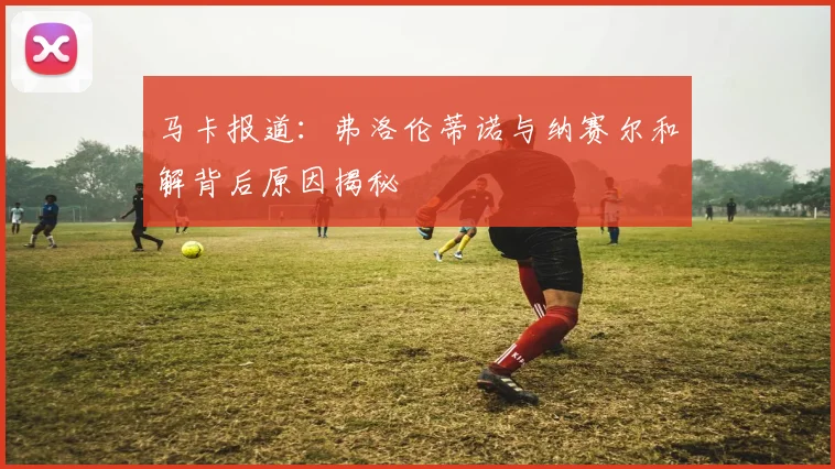 马卡报道：弗洛伦蒂诺与纳赛尔和解背后原因揭秘