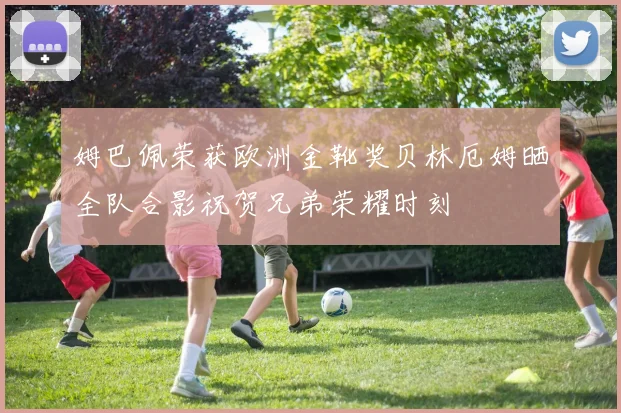 姆巴佩荣获欧洲金靴奖贝林厄姆晒全队合影祝贺兄弟荣耀时刻