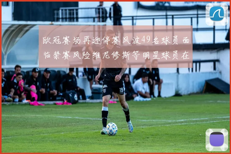欧冠赛场再迎停赛风波49名球员面临禁赛风险维尼修斯等明星球员在列